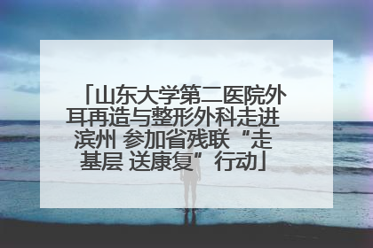 山东大学第二医院外耳再造与整形外科走进滨州 参加省残联“走基层 送康复”行动