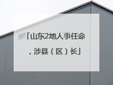 山东2地人事任命，涉县（区）长