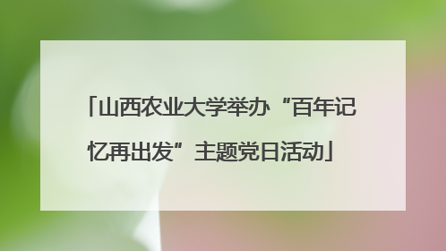 山西农业大学举办“百年记忆再出发”主题党日活动