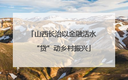 山西长治以金融活水“贷”动乡村振兴