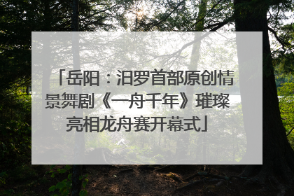 岳阳：汨罗首部原创情景舞剧《一舟千年》璀璨亮相龙舟赛开幕式