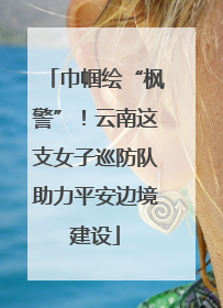 巾帼绘“枫警”！云南这支女子巡防队助力平安边境建设