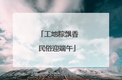 工地粽飘香 民俗迎端午
