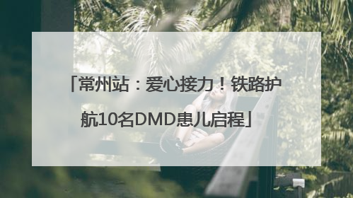 常州站：爱心接力！铁路护航10名DMD患儿启程