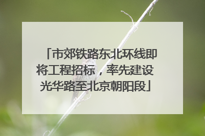 市郊铁路东北环线即将工程招标，率先建设光华路至北京朝阳段
