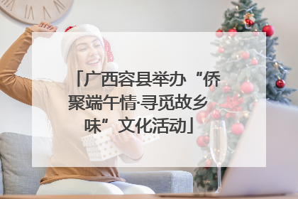 广西容县举办“侨聚端午情·寻觅故乡味”文化活动