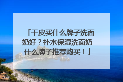 干皮买什么牌子洗面奶好？补水保湿洗面奶什么牌子推荐购买！