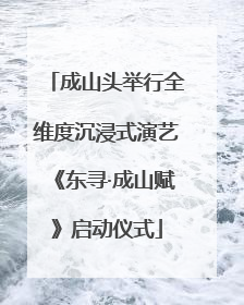 成山头举行全维度沉浸式演艺《东寻·成山赋》启动仪式