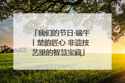 我们的节日·端午丨楚韵匠心 非遗技艺里的智慧宝藏