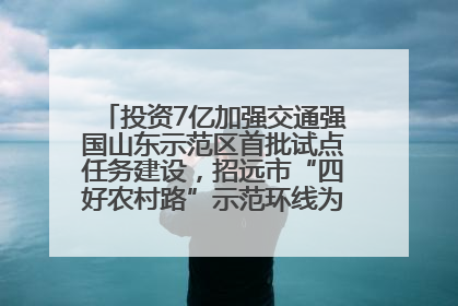 投资7亿加强交通强国山东示范区首批试点任务建设，招远市“四好农村路”示范环线为乡村振兴“开路”