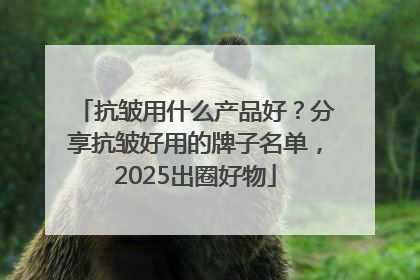 抗皱用什么产品好？分享抗皱好用的牌子名单，2025出圈好物