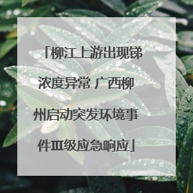 柳江上游出现锑浓度异常 广西柳州启动突发环境事件Ⅲ级应急响应