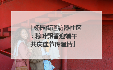 杨园街道纺器社区：粽叶飘香迎端午 共庆佳节传温情