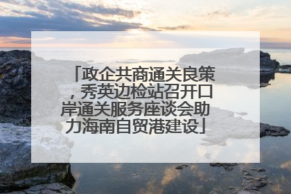 政企共商通关良策，秀英边检站召开口岸通关服务座谈会助力海南自贸港建设