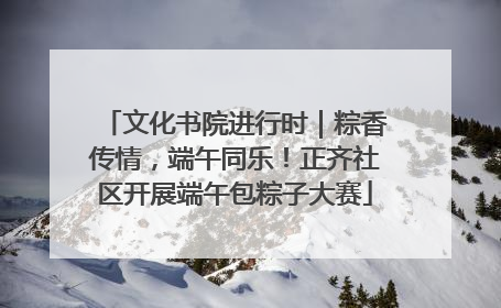 文化书院进行时｜粽香传情，端午同乐！正齐社区开展端午包粽子大赛