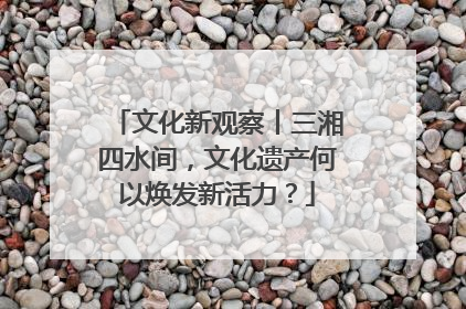 文化新观察丨三湘四水间，文化遗产何以焕发新活力？