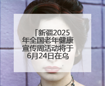 新疆2025年全国老年健康宣传周活动将于6月24日在乌鲁木齐启动