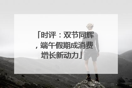 时评：双节同辉，端午假期成消费增长新动力