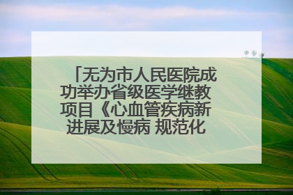 无为市人民医院成功举办省级医学继教项目《心血管疾病新进展及慢病 规范化诊疗》培训班