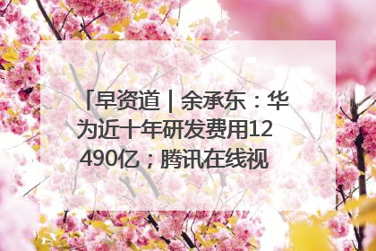 早资道｜余承东：华为近十年研发费用12490亿；腾讯在线视频重大组织调整