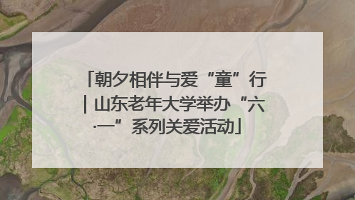 朝夕相伴与爱“童”行｜山东老年大学举办“六·一”系列关爱活动