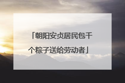 朝阳安贞居民包千个粽子送给劳动者