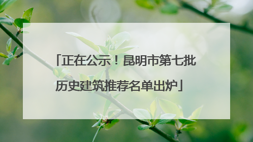 正在公示！昆明市第七批历史建筑推荐名单出炉