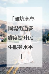 潍坊寒亭固堤街道多维度提升民生服务水平