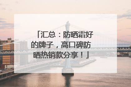 汇总：防晒霜好的牌子，高口碑防晒热销款分享！