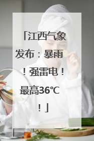江西气象发布：暴雨！强雷电！最高36℃！