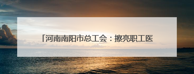 河南南阳市总工会：擦亮职工医疗互助保障“工”字服务品牌