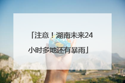 注意！湖南未来24小时多地还有暴雨