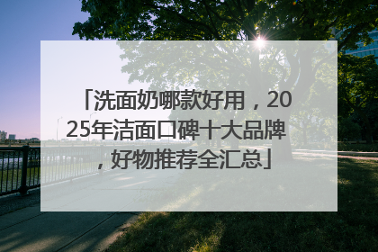 洗面奶哪款好用，2025年洁面口碑十大品牌，好物推荐全汇总