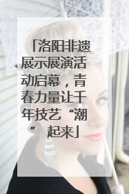 洛阳非遗展示展演活动启幕，青春力量让千年技艺“潮” 起来