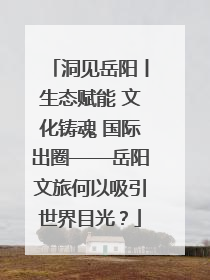 洞见岳阳丨生态赋能 文化铸魂 国际出圈——岳阳文旅何以吸引世界目光？