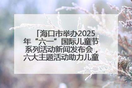 海口市举办2025年“六一”国际儿童节系列活动新闻发布会，六大主题活动助力儿童友好城市建设