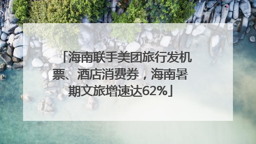 海南联手美团旅行发机票、酒店消费券，海南暑期文旅增速达62%