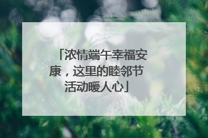 浓情端午幸福安康，这里的睦邻节活动暖人心