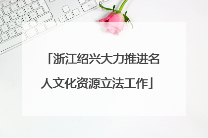 浙江绍兴大力推进名人文化资源立法工作