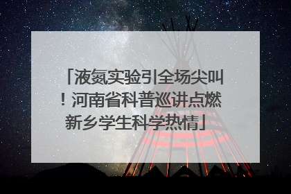 液氮实验引全场尖叫！河南省科普巡讲点燃新乡学生科学热情