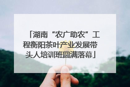 湖南“农广助农”工程衡阳茶叶产业发展带头人培训班圆满落幕