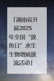 湖南省开展2025年全国“放鱼日”水生生物增殖放流活动