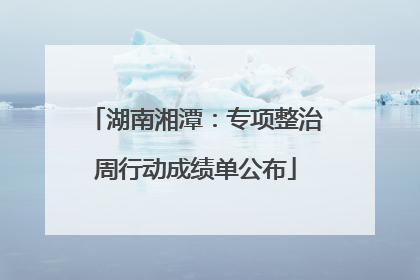 湖南湘潭：专项整治周行动成绩单公布