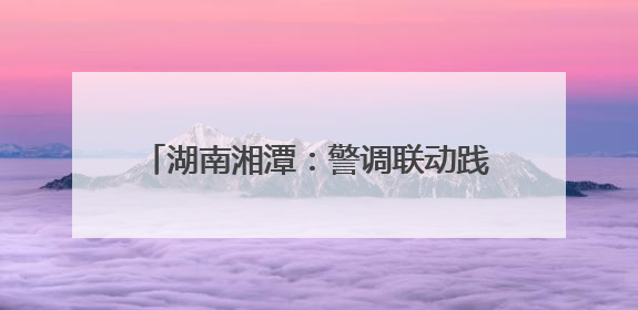 湖南湘潭：警调联动践初心 枫桥经验焕新彩