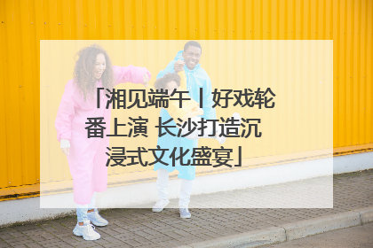 湘见端午丨好戏轮番上演 长沙打造沉浸式文化盛宴
