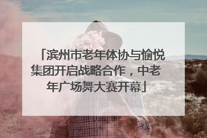 滨州市老年体协与愉悦集团开启战略合作，中老年广场舞大赛开幕