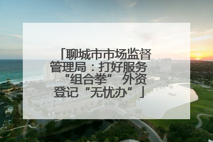 聊城市市场监督管理局：打好服务“组合拳” 外资登记“无忧办”