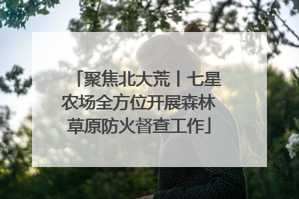 聚焦北大荒丨七星农场全方位开展森林草原防火督查工作