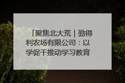 聚焦北大荒｜勤得利农场有限公司：以学促干推动学习教育“升温提速”