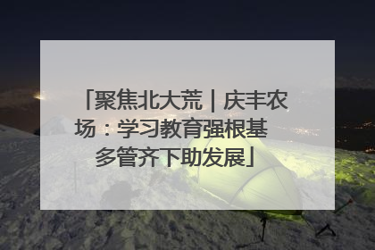 聚焦北大荒｜庆丰农场：学习教育强根基 多管齐下助发展